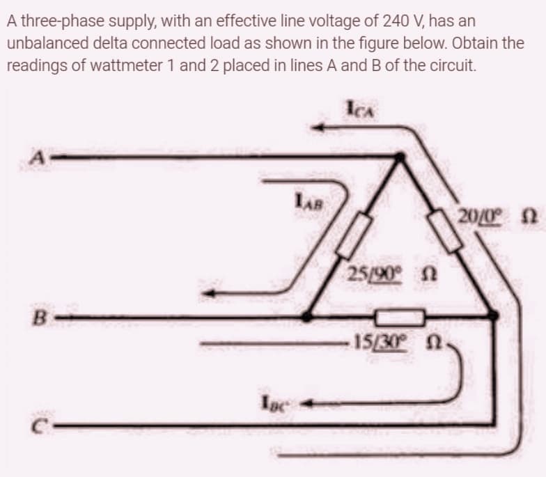 A three-phase supply, with an effective line voltage of 240 V, has an
unbalanced delta connected load as shown in the figure below. Obtain the
readings of wattmeter 1 and 2 placed in lines A and B of the circuit.
ICA
20/0° 0
B
Isc
LAB
25/90° n
-15/30° 0.