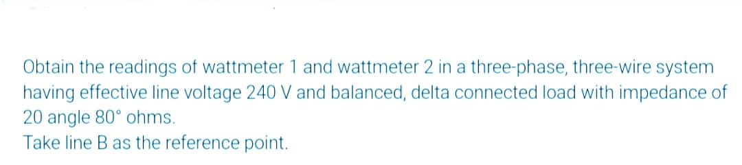 Obtain the readings of wattmeter 1 and wattmeter 2 in a three-phase, three-wire system
having effective line voltage 240 V and balanced, delta connected load with impedance of
20 angle 80° ohms.
Take line B as the reference point.
