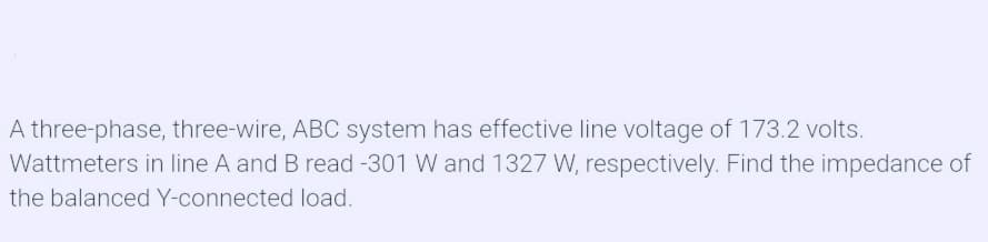 A three-phase, three-wire, ABC system has effective line voltage of 173.2 volts.
Wattmeters in line A and B read -301 W and 1327 W, respectively. Find the impedance of
the balanced Y-connected load.
