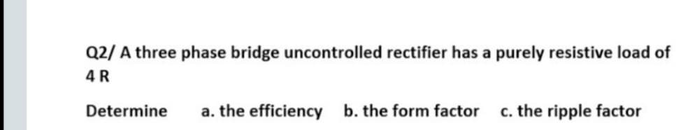 Q2/ A three phase bridge uncontrolled rectifier has a purely resistive load of
4 R
Determine
a. the efficiency b. the form factor
c. the ripple factor
