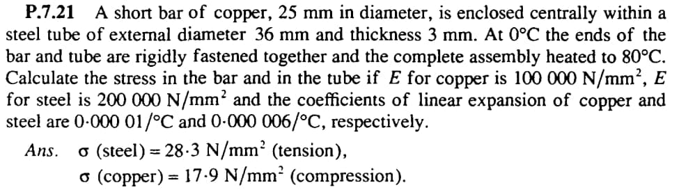 A short bar of copper, 25 mm in diameter, is enclosed centrally within a
steel tube of external diameter 36 mm and thickness 3 mm. At 0°C the ends of the
Р.7.21
bar and tube are rigidly fastened together and the complete assembly heated to 80°C.
Calculate the stress in the bar and in the tube if E for copper is 100 000 N/mm?, E
for steel is 200 000 N/mm? and the coefficients of linear expansion of
steel are 0-000 01/°C and 0-000 006/°C, respectively.
соррer
and
o (steel) = 28-3 N/mm2 (tension),
o (copper) = 17-9 N/mm² (compression).
Ans.
