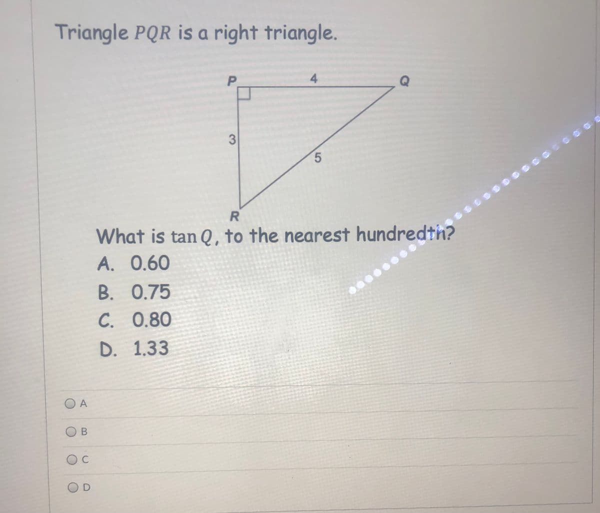 Triangle PQR is a right triangle.
P.
4.
5.
What is tan Q, to the nearest hundredth?
A. 0.60
B. 0.75
С. 0.80
D. 1.33
O A
C
3.
