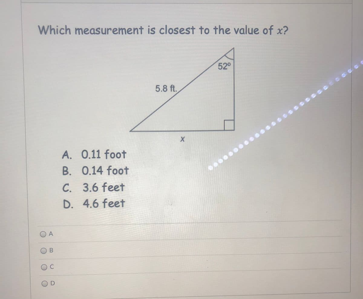 Which measurement is closest to the value of x?
52°
5.8 ft.
A. 0.11 foot
B. 0.14 foot
C. 3.6 feet
D. 4.6 feet
O A
