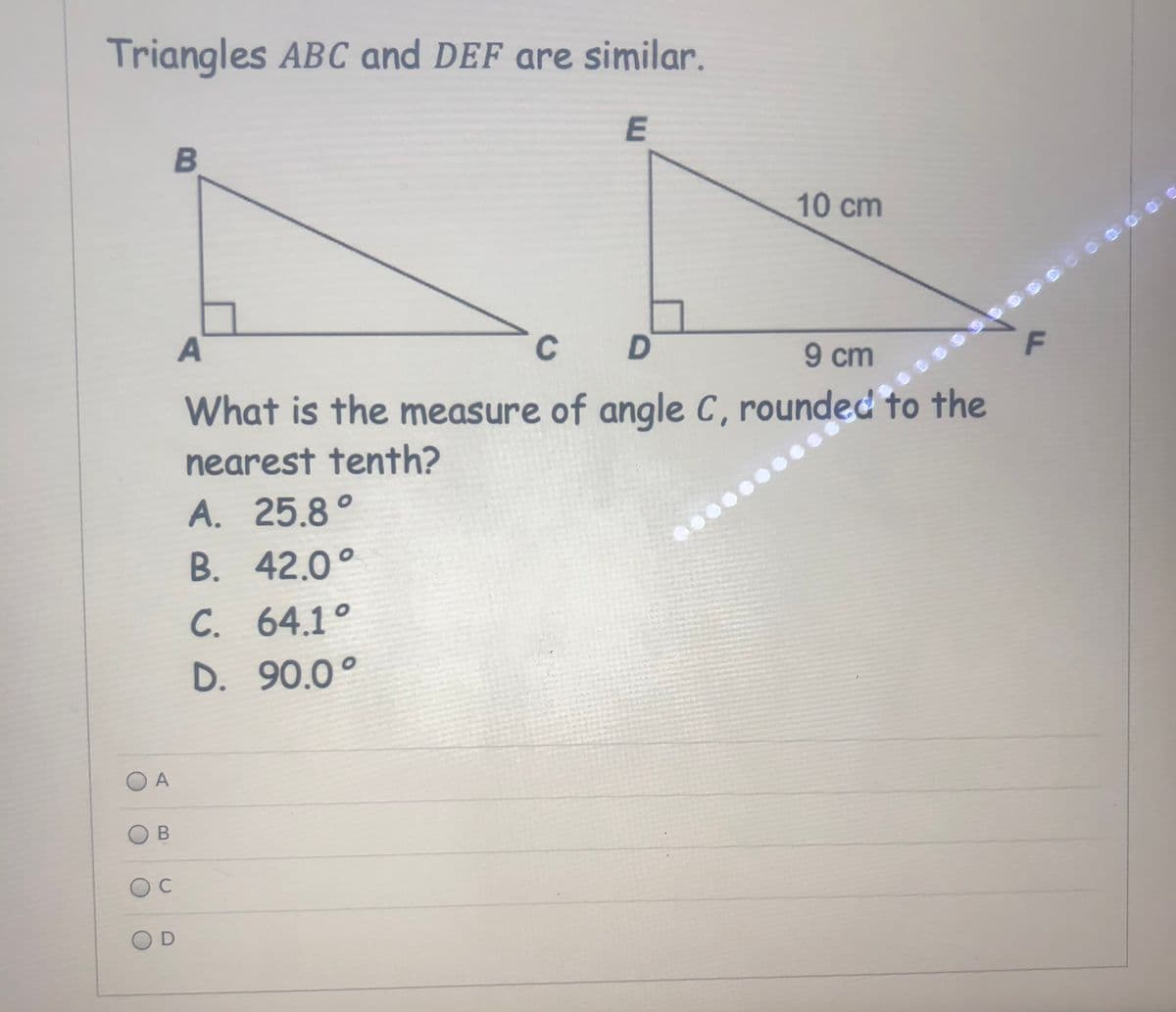 Triangles ABC and DEF are similar.
B
10 cm
A
C
D.
9 cm
What is the measure of angle C, rounded to the
nearest tenth?
A. 25.8°
B. 42.0°
C. 64.1°
D. 90.0°
A
C
