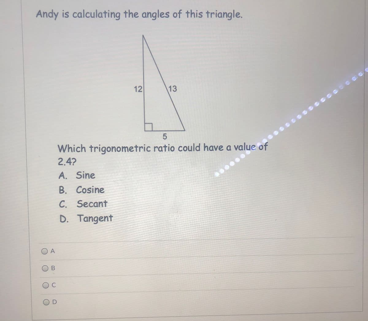 Andy is calculating the angles of this triangle.
12
13
Which trigonometric ratio could have a value of
2.4?
A. Sine
B. Cosine
C. Secant
D. Tangent
O A
C
