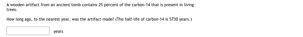 A wooden artifact from an ancient tomb contains 25 percent of the carbon-14 that is present in living
trees.
How long ago, to the nearest year, was the artifact made? (The half-life of carbon-14 is 5730 years.)
years
