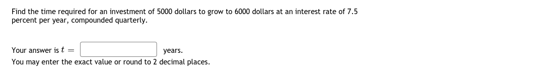 Find the time required for an investment of 5000 dollars to grow to 6000 dollars at an interest rate of 7.5
percent per year, compounded quarterly.
Your answer is t =
years.
You may enter the exact value or round to 2 decimal places.
