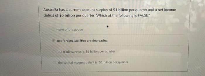 Australia has a current account surplus of $1 billion per quarter and a net income
deficit of $5 billion per quarter. Which of the following is FALSE?
none of the above
net foreign liabilities are decreasing
the trade surplus is $6 billion per quarter
the capital account deficit is $1 billion per quarter
