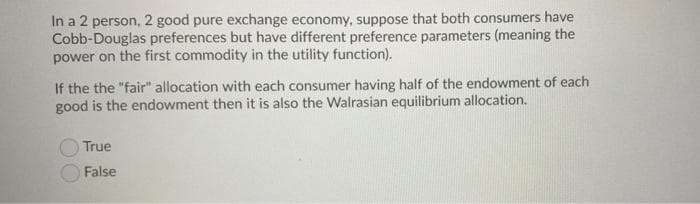 In a 2 person, 2 good pure exchange economy, suppose that both consumers have
Cobb-Douglas preferences but have different preference parameters (meaning the
power on the first commodity in the utility function).
If the the "fair" allocation with each consumer having half of the endowment of each
good is the endowment then it is also the Walrasian equilibrium allocation.
True
False
