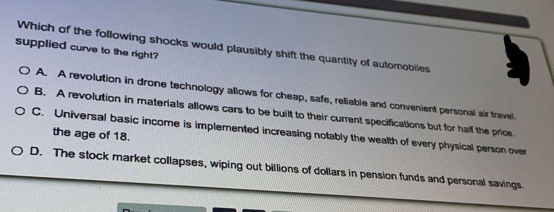 Which of the following shocks would plausibly shift the quantity of automobiles
supplied curve to the right?
O A A revolution in drone technology allows for cheap, safe, reliable and convenient personal air travel.
O B. Arevolution in materials allows cars to be built to their current specifications but for half the price.
O C. Universal basic income is implemented increasing notably the wealth of every physical person over
the age of 18.
O D. The stock market collapses, wiping out billions of dollars in pension funds and personal savings.
