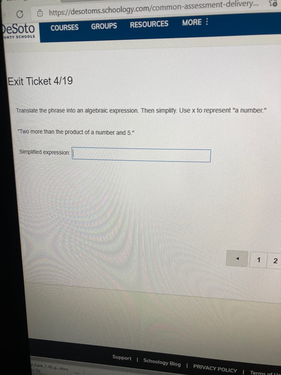 https://desotoms.schoology.com/common-assessment-delivery... o
RESOURCES
MORE :
DeSoto
COURSES
GROUPS
UNTY SCHOOLS
Exit Ticket 4/19
Translate the phrase into an algebraic expression. Then simplify. Use x to represent "a number."
"Two more than the product of a number and 5."
Simplified expression:
1
2
Support | Schoology Blog | PRIVACY POLICY |
e frank 1-20 q..docx
n file
Terms of le
...
