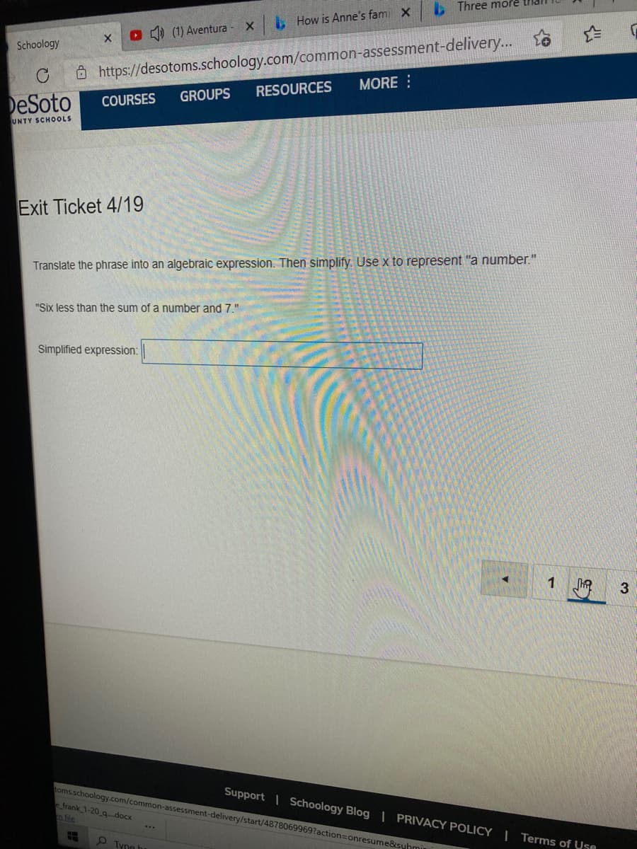 Three more tilai
L How is Anne's fami x
(1) Aventura
Ô https://desotoms.schoology.com/common-assessment-delivery... o
RESOURCES
Schoology
MORE :
GROUPS
DeSoto
COURSES
UNTY SCHOOLS
Exit Ticket 4/19
Translate the phrase into an algebraic expression. Then simplify. Use x to represent "a number."
"Six less than the sum of a number and 7."
Simplified expression:
1
3
toms.schoology.com/common-assessment-delivery/start/48780699697action=Donresume&syhmin
e frank 1-20 q..docx
Support | Schoology Blog | PRIVACY POLICY | Terms of Use
S Tyne t
