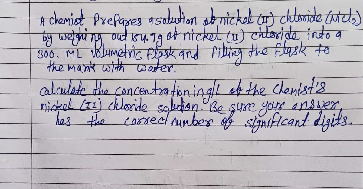 A chemist Prepares a solution ab nickel (1) chloride (Nick)
by weighing out 154.79 of nickel (1) chloride into a
300. ML volumetric Flask and filling the flask to
the mank with water.
calculate the concentrationing of the chemist's
nickel (II) chloride solution. Be sure your answer
has the
correct number of significant digits.