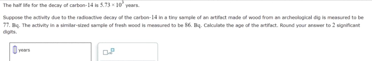 The half life for the decay of carbon-14 is 5.73 x 10 years.
Suppose the activity due to the radioactive decay of the carbon-14 in a tiny sample of an artifact made of wood from an archeological dig is measured to be
77. Bq. The activity in a similar-sized sample of fresh wood is measured to be 86. Bq. Calculate the age of the artifact. Round your answer to 2 significant
digits.
y years