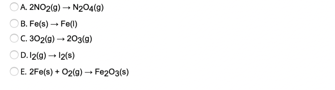 A. 2NO2(g) → N204(9)
B. Fe(s) → Fe(1)
O C. 302(g) → 203(g)
D. 12(g) → 12(s)
E. 2Fe(s) + O2(g) → Fe2O3(s)