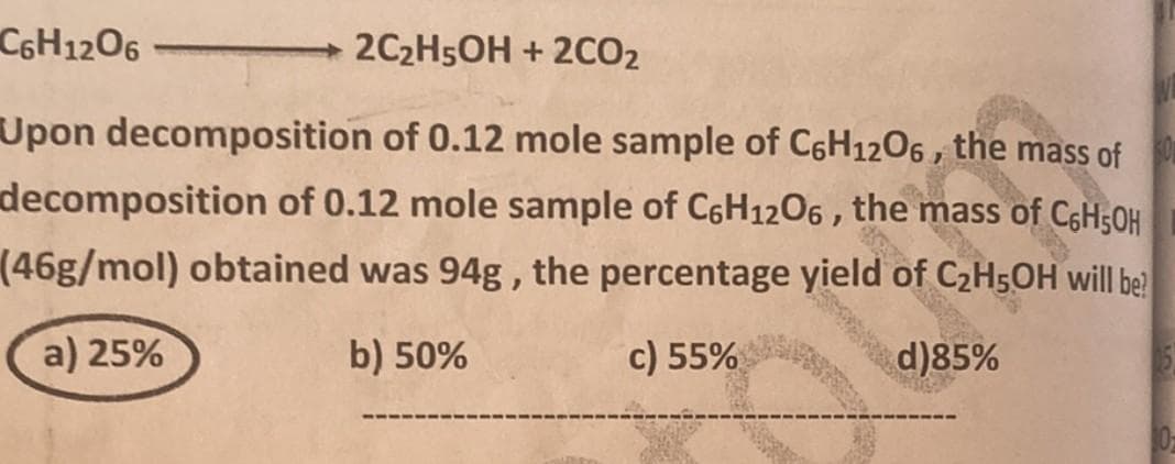 C6H12O6
2C₂H5OH + 2CO2
Upon decomposition of 0.12 mole sample of C6H12O6, the mass of
decomposition of 0.12 mole sample of C6H12O6, the mass of C6H5OH
(46g/mol) obtained was 94g, the percentage yield C₂H5OH will be
of
c) 55%
d)85%
a) 25%
b) 50%