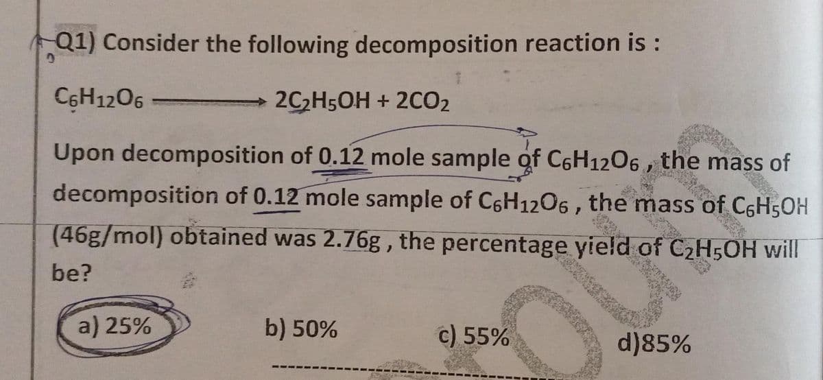 Q1) Consider the following decomposition reaction is :
C6H12O6
2C₂H5OH + 2CO2
Upon decomposition of 0.12 mole sample of C6H12O6, the mass of
decomposition of 0.12 mole sample of C6H12O6, the mass of C6H5OH
(46g/mol) obtained was 2.76g, the percentage yield of C₂H5OH will
be?
a) 25%
b) 50%
c) 55%
d) 85%