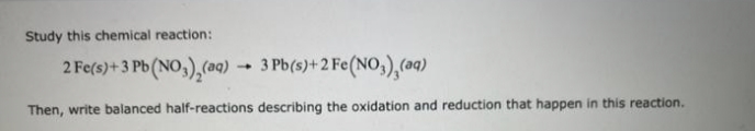 Study this chemical reaction:
2 Fe(s) + 3 Pb (NO₂)₂(aq)
3 Pb(s)+2 Fe(NO3),(aq)
Then, write balanced half-reactions describing the oxidation and reduction that happen in this reaction.
4