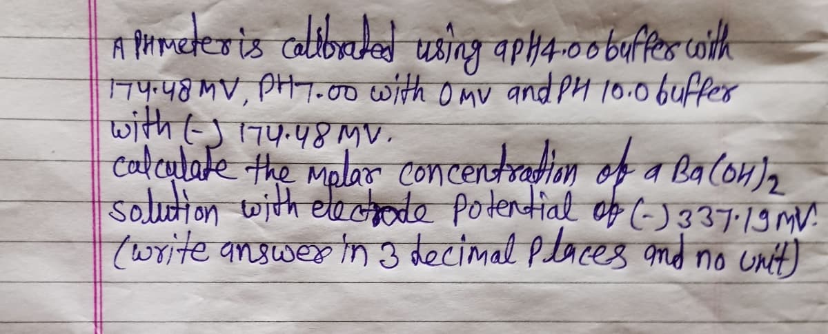 A pHmeter is calibrated using apH4.00 buffer with
174.48 MV, PH 7.00 with OMV and PH 10.0 buffer
with (-) 174.48 MV.
calculate the mplar
concentration of a Ba(OH)₂
solution with electrode potential of (-) 337-19MV
(write answer in 3 decimal places and no unit)