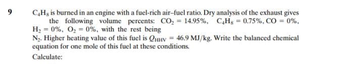 9
C,Hg is burned in an engine with a fuel-rich air-fuel ratio. Dry analysis of the exhaust gives
the following volume percents: CO, = 14.95%, C,Hg = 0.75%, CO = 0%,
H2 = 0%, O, = 0%, with the rest being
N. Higher heating value of this fuel is QHHV = 46.9 MJ/kg. Write the balanced chemical
equation for one mole of this fuel at these conditions.
Calculate:
