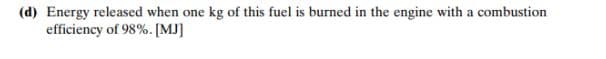 (d) Energy released when one kg of this fuel is burned in the engine with a combustion
efficiency of 98%. [MJ]
