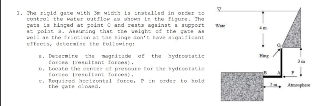 1. The rigid gate with 3m width is installed in order to
control the water outflow as shown in the figure. The
gate is hinged at point O and rests against a support
at point B. Assuming that the weight of the gate as
well as the friction at the hinge don't have significant
effects, determine the following:
Wate
4 m
a. Determine
forces (resultant forces).
b. Locate the center of pressure for the hydrostatic
forces (resultant forces).
c. Required horizontal force,
the gate closed.
the
magnitude
of
the
hydrostatic
Hing
3 m
B
A
P in order to hold
2 m
Atmosphere
