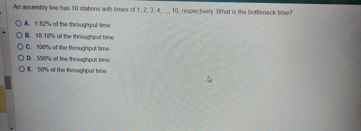 An assembly line has 10 stations with times of 1, 2, 3, 4, 10, respectively. What is the bottleneck time?
OA. 1.82% of the throughput time
OB. 18.18% of the throughput time
OC. 100% of the throughput time
OD. 550% of the throughput time
OE. 50% of the throughput time
چار
