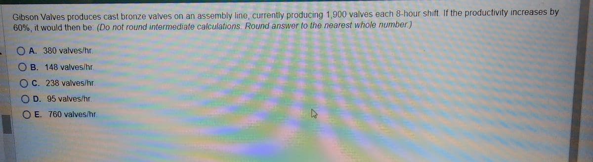 Gibson Valves produces cast bronze valves on an assembly line, currently producing 1,900 valves each 8-hour shift. If the productivity increases by
60%, it would then be: (Do not round intermediate calculations. Round answer to the nearest whole number.)
OA. 380 valves/hr.
OB. 148 valves/hr.
OC. 238 valves/hr.
OD. 95 valves/hr.
OE. 760 valves/hr.