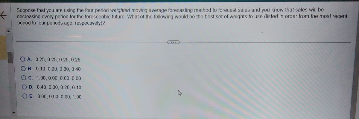 Suppose that you are using the four-period weighted moving average forecasting method to forecast sales and you know that sales will be
decreasing every period for the foreseeable future. What of the following would be the best set of weights to use (listed in order from the most recent
period to four periods ago, respectively)?
OA. 0.25, 0.25, 0.25, 0.25
B. 0.10, 0.20, 0.30, 0.40
C. 1.00, 0.00, 0.00, 0.00
OD. 0.40, 0.30, 0.20, 0.10
OE. 0.00, 0.00, 0.00, 1.00
A