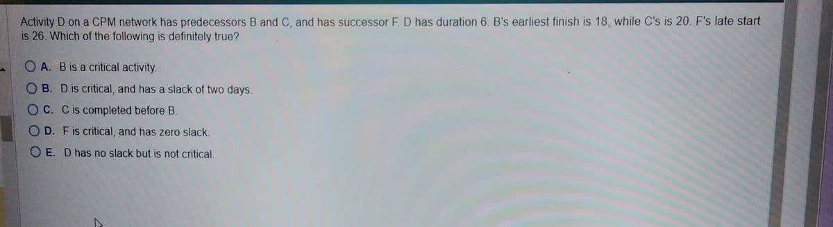 Activity D on a CPM network has predecessors B and C, and has successor F. D has duration 6. B's earliest finish is 18, while C's is 20. F's late start
is 26. Which of the following is definitely true?
OA. B is a critical activity.
OB. D is critical, and has a slack of two days.
OC. C is completed before B.
OD. F is critical, and has zero slack.
OE. D has no slack but is not critical.