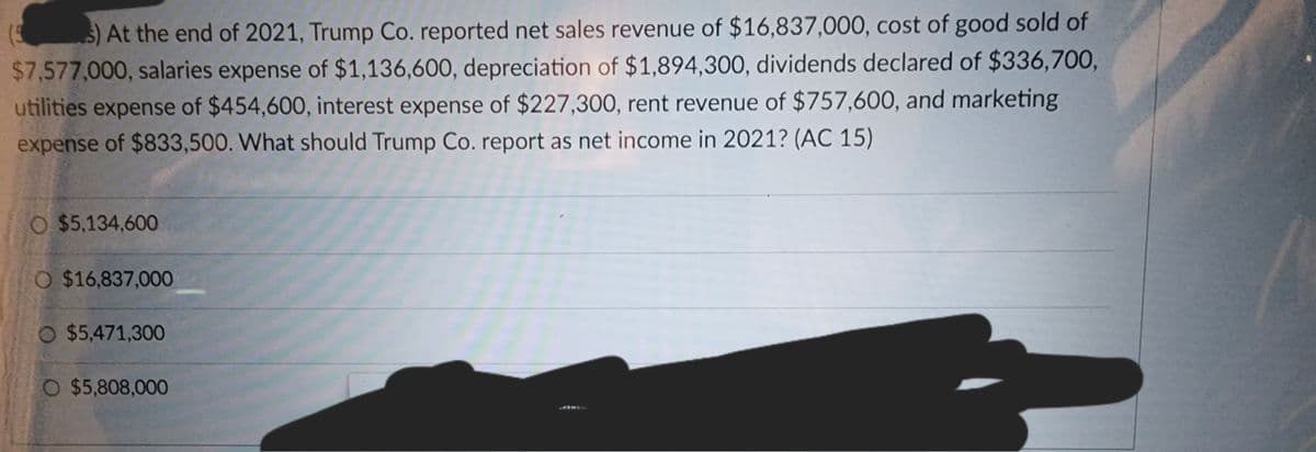 s) At the end of 2021, Trump Co. reported net sales revenue of $16,837,000, cost of good sold of
$7,577,000, salaries expense of $1,136,600, depreciation of $1,894,300, dividends declared of $336,700,
utilities expense of $454,600, interest expense of $227,300, rent revenue of $757,600, and marketing
expense of $833,500. What should Trump Co. report as net income in 2021? (AC 15)
(5
O $5,134,600
O $16,837,000
$5,471,300
O $5,808,000