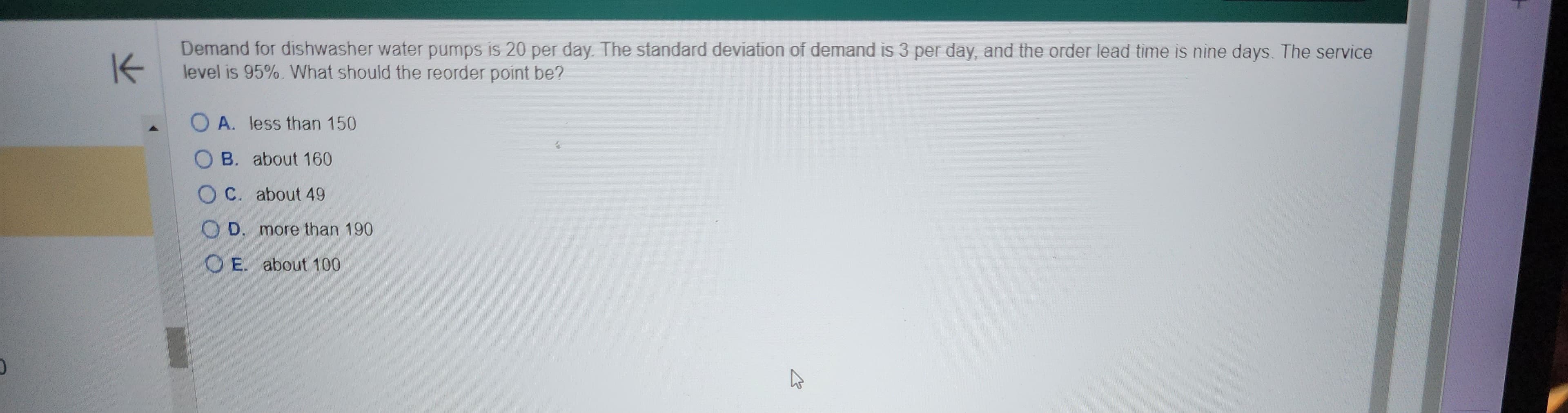 K
Demand for dishwasher water pumps is 20 per day. The standard deviation of demand is 3 per day, and the order lead time is nine days. The service
level is 95%. What should the reorder point be?
O A. less than 150
B.
about 160
C. about 49
D. more than 190
OE. about 100
K