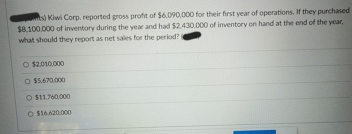 nts) Kiwi Corp. reported gross profit of $6,090,000 for their first year of operations. If they purchased
$8,100,000 of inventory during the year and had $2,430,000 of inventory on hand at the end of the year,
what should they report as net sales for the period?
O $2,010,000
O $5,670,000
O $11,760,000
O $16,620,000