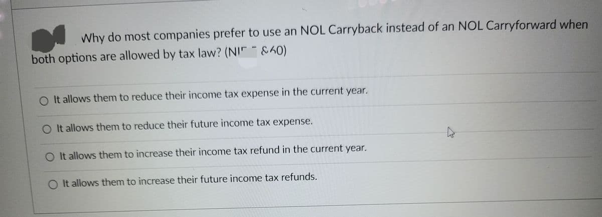 Why do most companies prefer to use an NOL Carryback instead of an NOL Carryforward when
both options are allowed by tax law? (NI&60)
O It allows them to reduce their income tax expense in the current year.
O It allows them to reduce their future income tax expense.
O It allows them to increase their income tax refund in the current year.
It allows them to increase their future income tax refunds.