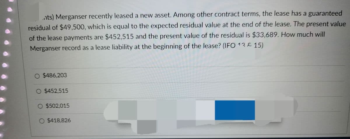 nts) Merganser recently leased a new asset. Among other contract terms, the lease has a guaranteed
residual of $49,500, which is equal to the expected residual value at the end of the lease. The present value
of the lease payments are $452,515 and the present value of the residual is $33,689. How much will
Merganser record as a lease liability at the beginning of the lease? (IFO 13 & 15)
O $486,203
O $452,515
O $502,015
O $418,826