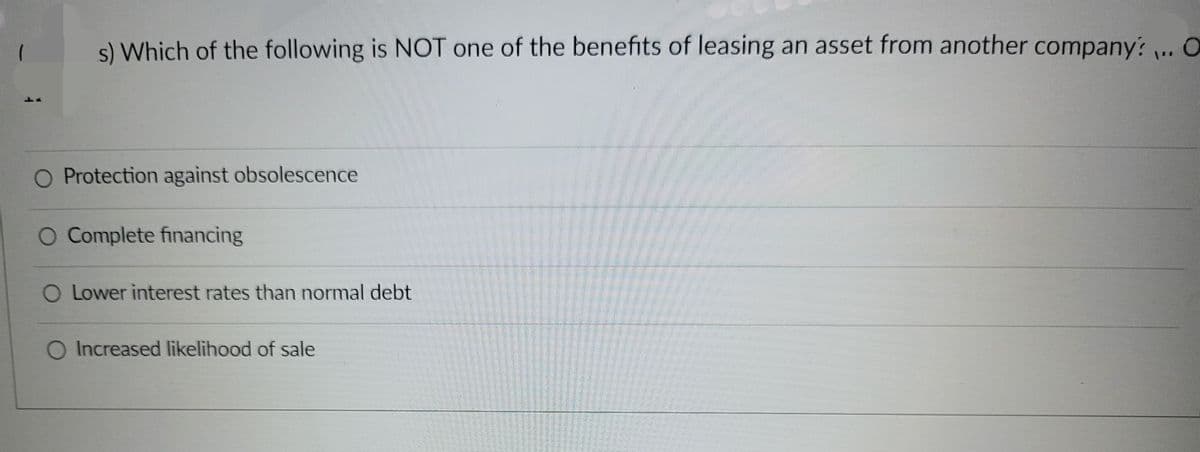 s) Which of the following is NOT one of the benefits of leasing an asset from another company? ... O
Protection against obsolescence
O Complete financing
O Lower interest rates than normal debt
O Increased likelihood of sale