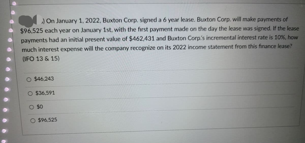 ) On January 1, 2022, Buxton Corp. signed a 6 year lease. Buxton Corp. will make payments of
$96,525 each year on January 1st, with the first payment made on the day the lease was signed. If the lease
payments had an initial present value of $462,431 and Buxton Corp.'s incremental interest rate is 10%, how
much interest expense will the company recognize on its 2022 income statement from this finance lease?
(IFO 13 & 15)
○ $46,243
O $36,591
O $0
O $96,525