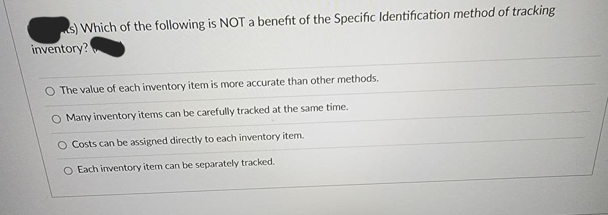 s) Which of the following is NOT a benefit of the Specific Identification method of tracking
inventory?
The value of each inventory item is more accurate than other methods.
Many inventory items can be carefully tracked at the same time.
O Costs can be assigned directly to each inventory item.
O Each inventory item can be separately tracked.