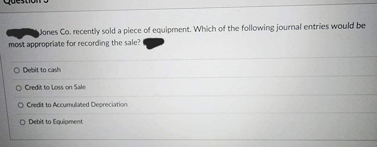 Jones Co. recently sold a piece of equipment. Which of the following journal entries would be
most appropriate for recording the sale?
O Debit to cash
O Credit to Loss on Sale
O Credit to Accumulated Depreciation
O Debit to Equipment