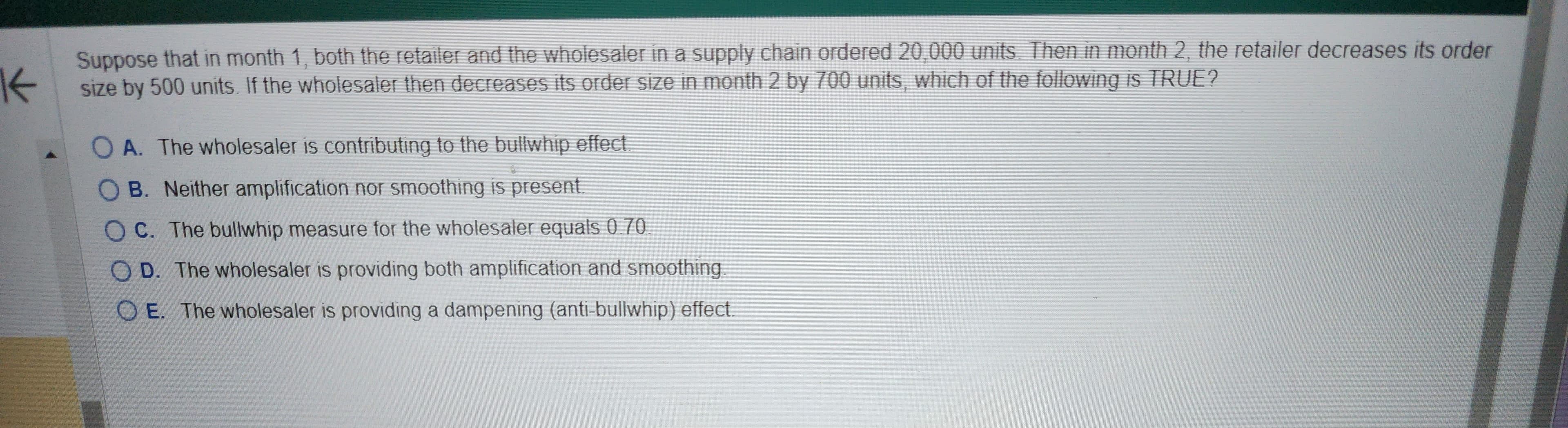 K
Suppose that in month 1, both the retailer and the wholesaler in a supply chain ordered 20,000 units. Then in month 2, the retailer decreases its order
size by 500 units. If the wholesaler then decreases its order size in month 2 by 700 units, which of the following is TRUE?
OA. The wholesaler is contributing to the bullwhip effect.
OB. Neither amplification nor smoothing is present.
OC. The bullwhip measure for the wholesaler equals 0.70.
OD. The wholesaler is providing both amplification and smoothing.
OE. The wholesaler is providing a dampening (anti-bullwhip) effect.