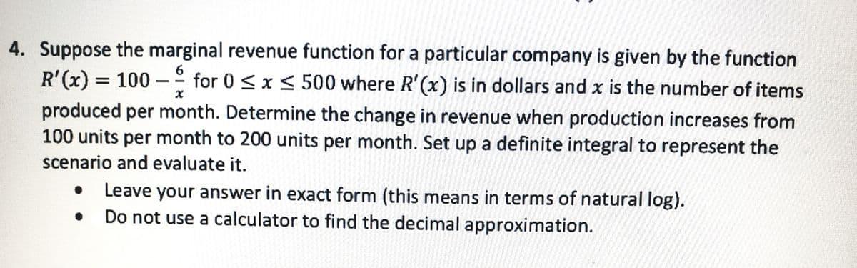 4. Suppose the marginal revenue function for a particular company is given by the function
R'(x) = 100 –° for 0 < x < 500 where R'(x) is in dollars and x is the number of items
-
|
produced per month. Determine the change in revenue when production increases from
100 units per month to 200 units per month. Set up a definite integral to represent the
scenario and evaluate it.
Leave your answer in exact form (this means in terms of natural log).
Do not use a calculator to find the decimal approximation.
