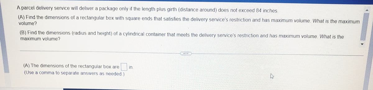 A parcel delivery service will deliver a package only if the length plus girth (distance around) does not exceed 84 inches.
(A) Find the dimensions of a rectangular box with square ends that satisfies the delivery service's restriction and has maximum volume. What is the maximum
volume?
(B) Find the dimensions (radius and height) of a cylindrical container that meets the delivery service's restriction and has maximum volume. WWhat is the
maximum volume?
...
(A) The dimensions of the rectangular box are
in.
(Use a comma to separate answers as needed.)
