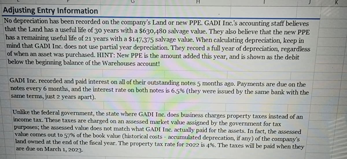Adjusting Entry Information
No depreciation has been recorded on the company's Land or new PPE. GADI Inc.'s accounting staff believes
that the Land has a useful life of 30 years with a $630,480 salvage value. They also believe that the new PPE
has a remaining useful life of 21 years with a $147,375 salvage value. When calculating depreciation, keep in
mind that GADI Inc. does not use partial year depreciation. They record a full year of depreciation, regardless
of when an asset was purchased. HINT: New PPE is the amount added this year, and is shown as the debit
below the beginning balance of the Warehouses account!
GADI Inc. recorded and paid interest on all of their outstanding notes 5 months ago. Payments are due on the
notes every 6 months, and the interest rate on both notes is 6.5% (they were issued by the same bank with the
same terms, just 2 years apart).
Unlike the federal government, the state where GADI Inc. does business charges property taxes instead of an
income tax. These taxes are charged on an assessed market value assigned by the government for tax
purposes; the assessed value does not match what GADI Inc. actually paid for the assets. In fact, the assessed
value comes out to 57% of the book value (historical costs - accumulated deprecation, if any) of the company's
land owned at the end of the fiscal year. The property tax rate for 2022 is 4%. The taxes will be paid when they
are due on March 1, 2023.
K