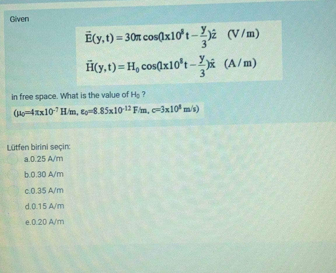 Given
E(y, t) = 30t cos(x10°t-2)2 (V/m)
H(y,t)= H, cos(x10°t-2)x (A/m)
3
in free space. What is the value of Ho ?
(Ho=4xx10-7 H/m, ɛo=8.85x10-12 F/m, c=3x10% m/s)
Lütfen birini seçin:
a.0.25 A/m
b.0.30 A/m
c.0.35 A/m
d.0.15 A/m
e.0.20 A/m
