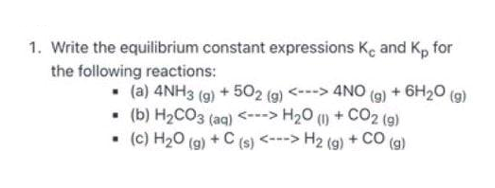 1. Write the equilibrium constant expressions Ke and Kp for
the following reactions:
• (a) 4NH3 (9) + 502 (9) <---> 4NO (g) + 6H20 (g)
• (b) H2CO3 (aq) <---> H20 (1) + CO2 (9)
• (c) H20 (g) + C (s) <---> H2 (g) + CO
()
