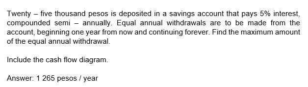 Twenty – five thousand pesos is deposited in a savings account that pays 5% interest,
compounded semi - annually. Equal annual withdrawals are to be made from the
account, beginning one year from now and continuing forever. Find the maximum amount
of the equal annual withdrawal.
Include the cash flow diagram.
Answer: 1 265 pesos / year
