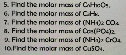 5. Find the molar mass of C6H10O5.
6. Find the molar mass of C3H8.
7. Find the molar mass of (NH4)2 CO3.
8. Find the molar mass of Ca3(PO4)2.
9. Find the molar mass of (NH4)2 CrO4.
10.Find the molar mass of CuSO4.
