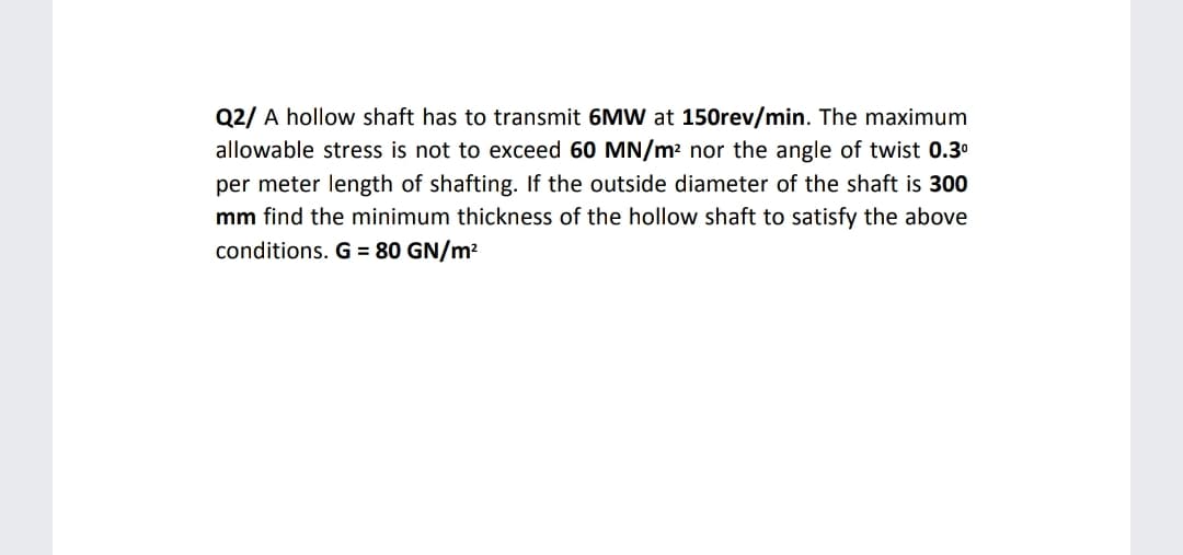 Q2/ A hollow shaft has to transmit 6MW at 150rev/min. The maximum
allowable stress is not to exceed 60 MN/m? nor the angle of twist 0.3°
per meter length of shafting. If the outside diameter of the shaft is 300
mm find the minimum thickness of the hollow shaft to satisfy the above
conditions. G = 80 GN/m2
