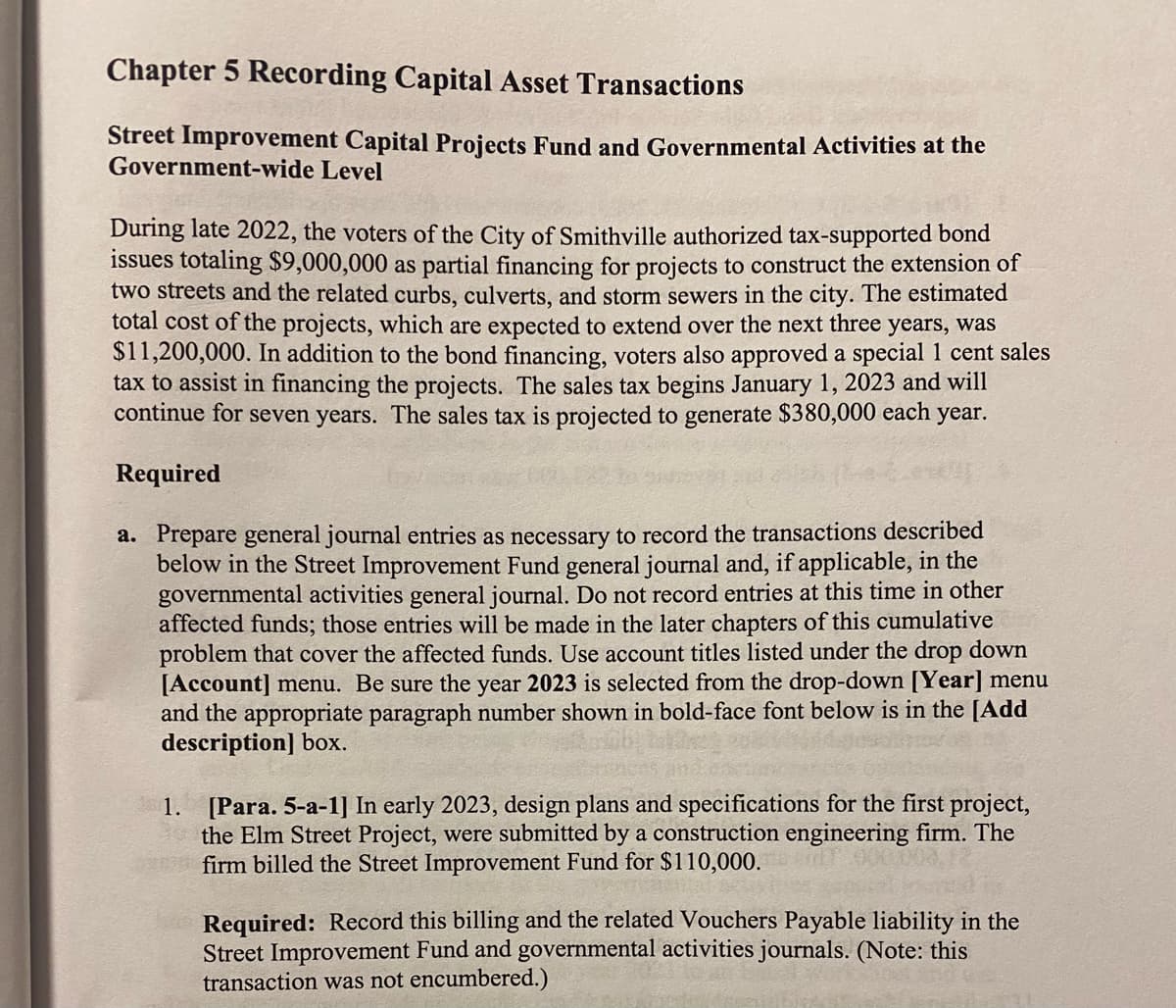 Chapter 5 Recording Capital Asset Transactions
Street Improvement Capital Projects Fund and Governmental Activities at the
Government-wide Level
During late 2022, the voters of the City of Smithville authorized tax-supported bond
issues totaling $9,000,000 as partial financing for projects to construct the extension of
two streets and the related curbs, culverts, and storm sewers in the city. The estimated
total cost of the projects, which are expected to extend over the next three years, was
$11,200,000. In addition to the bond financing, voters also approved a special 1 cent sales
tax to assist in financing the projects. The sales tax begins January 1, 2023 and will
continue for seven years. The sales tax is projected to generate $380,000 each year.
Required
a. Prepare general journal entries as necessary to record the transactions described
below in the Street Improvement Fund general journal and, if applicable, in the
governmental activities general journal. Do not record entries at this time in other
affected funds; those entries will be made in the later chapters of this cumulative
problem that cover the affected funds. Use account titles listed under the drop down
[Account] menu. Be sure the year 2023 is selected from the drop-down [Year] menu
and the appropriate paragraph number shown in bold-face font below is in the [Add
description] box.
1. [Para. 5-a-1] In early 2023, design plans and specifications for the first project,
the Elm Street Project, were submitted by a construction engineering firm. The
firm billed the Street Improvement Fund for $110,000.
Required: Record this billing and the related Vouchers Payable liability in the
Street Improvement Fund and governmental activities journals. (Note: this
transaction was not encumbered.)