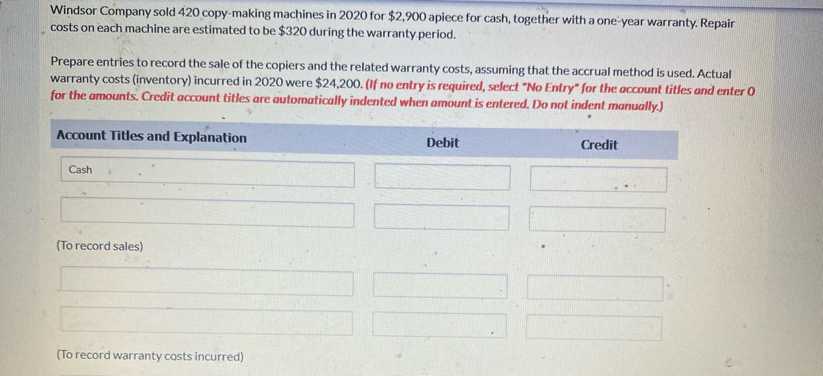 Windsor Company sold 420 copy-making machines in 2020 for $2,900 apiece for cash, together with a one-year warranty. Repair
costs on each machine are estimated to be $320 during the warranty period.
Prepare entries to record the sale of the copiers and the related warranty costs, assuming that the accrual method is used. Actual
warranty costs (inventory) incurred in 2020 were $24,200. (If no entry is required, select "No Entry" for the account titles and enter O
for the amounts. Credit account titles are automatically indented when amount is entered. Do not indent manually.)
Account Titles and Explanation
Cash
(To record sales)
(To record warranty costs incurred)
Debit
Credit